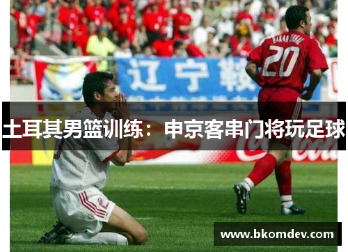 土耳其男篮训练：申京客串门将玩足球